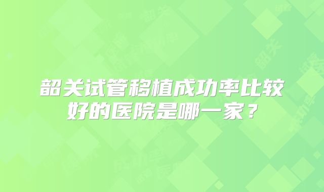 韶关试管移植成功率比较好的医院是哪一家？