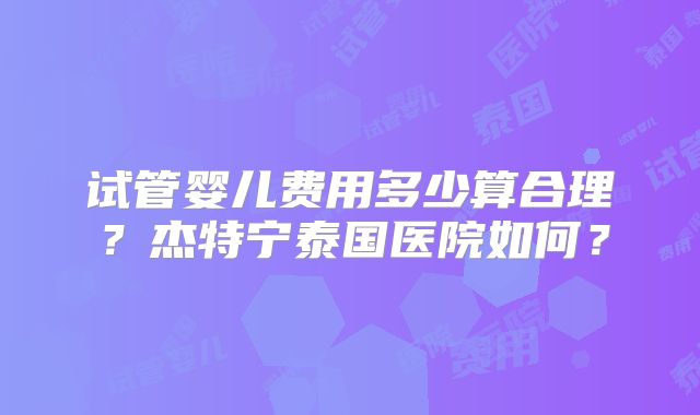 试管婴儿费用多少算合理？杰特宁泰国医院如何？