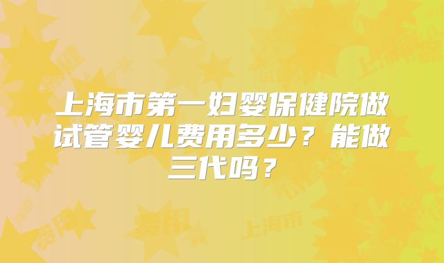 上海市第一妇婴保健院做试管婴儿费用多少?能做三代吗?