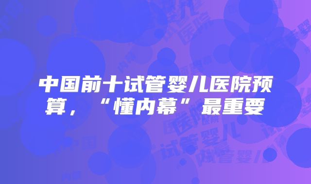中国前十试管婴儿医院预算,“懂内幕”最重要