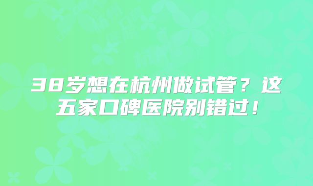 38岁想在杭州做试管?这五家口碑医院别错过!