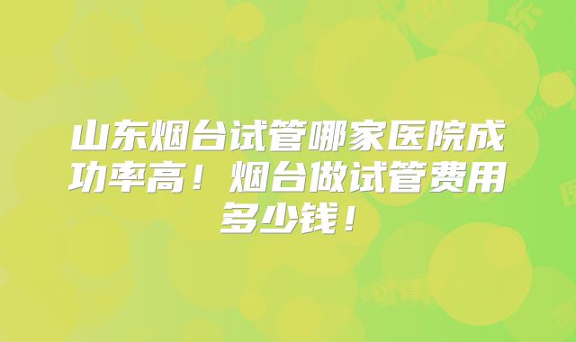 山东烟台试管哪家医院成功率高！烟台做试管费用多少钱！