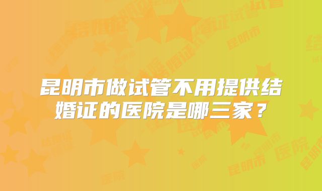 昆明市做试管不用提供结婚证的医院是哪三家？