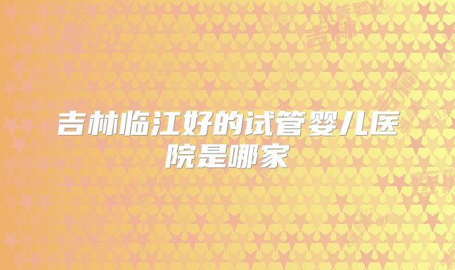 吉林临江好的试管婴儿医院是哪家