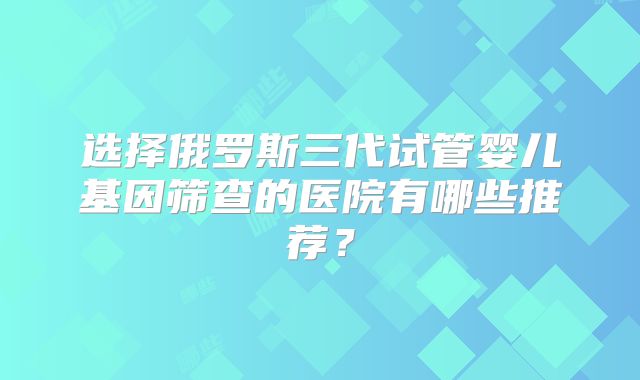 选择俄罗斯三代试管婴儿基因筛查的医院有哪些推荐？