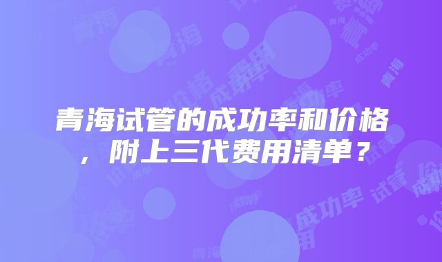 青海试管的成功率和价格,附上三代费用清单?