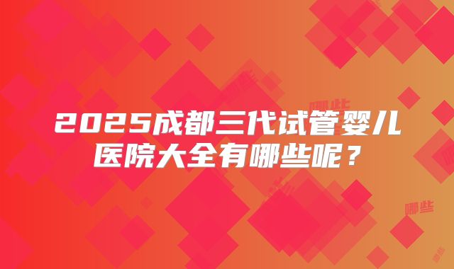 2025成都三代试管婴儿医院大全有哪些呢?