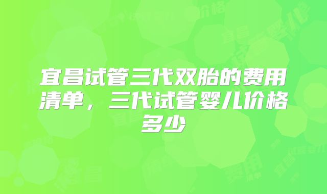 宜昌试管三代双胎的费用清单,三代试管婴儿价格多少