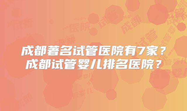 成都著名试管医院有7家？成都试管婴儿排名医院？