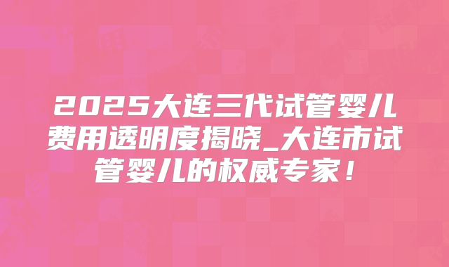 2025大连三代试管婴儿费用透明度揭晓_大连市试管婴儿的权威专家！