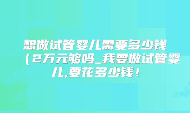 想做试管婴儿需要多少钱（2万元够吗_我要做试管婴儿,要花多少钱！