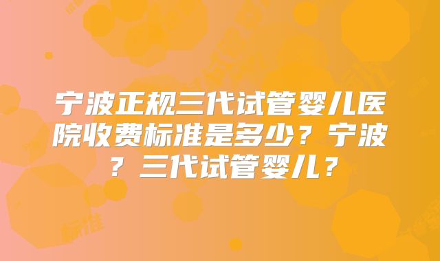 宁波正规三代试管婴儿医院收费标准是多少？宁波？三代试管婴儿？