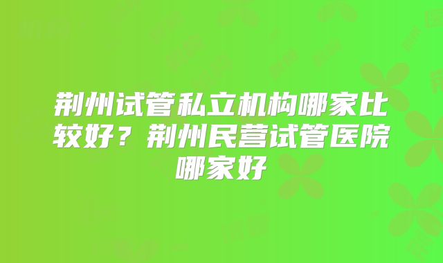 荆州试管私立机构哪家比较好？荆州民营试管医院哪家好