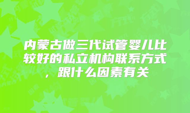 内蒙古做三代试管婴儿比较好的私立机构联系方式，跟什么因素有关