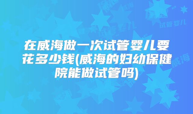 在威海做一次试管婴儿要花多少钱(威海的妇幼保健院能做试管吗)