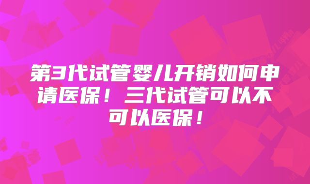 第3代试管婴儿开销如何申请医保!三代试管可以不可以医保!