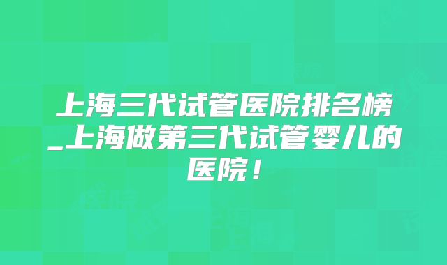 上海三代试管医院排名榜_上海做第三代试管婴儿的医院！