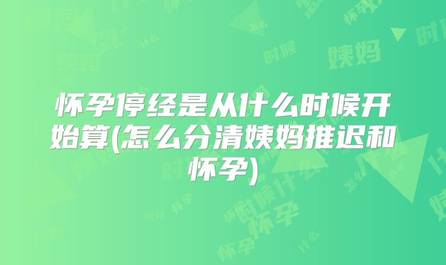 怀孕停经是从什么时候开始算(怎么分清姨妈推迟和怀孕)