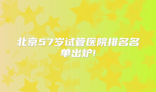 北京57岁试管医院排名名单出炉!