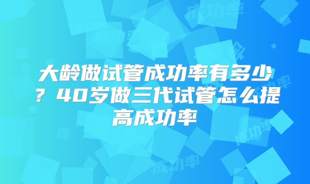 大龄做试管成功率有多少?40岁做三代试管怎么提高成功率