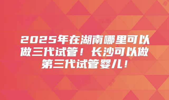 2025年在湖南哪里可以做三代试管!长沙可以做第三代试管婴儿!