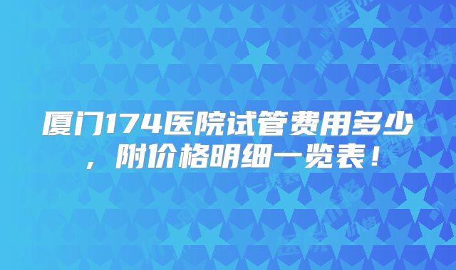 厦门174医院试管费用多少，附价格明细一览表！