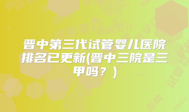 晋中第三代试管婴儿医院排名已更新(晋中三院是三甲吗？)