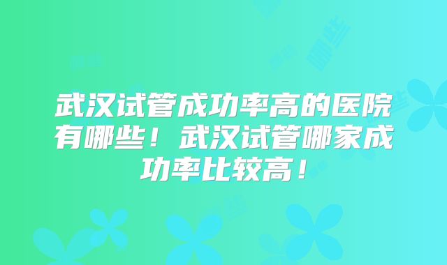 武汉试管成功率高的医院有哪些！武汉试管哪家成功率比较高！