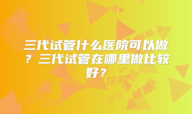 三代试管什么医院可以做？三代试管在哪里做比较好？