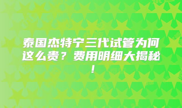 泰国杰特宁三代试管为何这么贵?费用明细大揭秘!