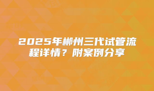 2025年郴州三代试管流程详情?附案例分享