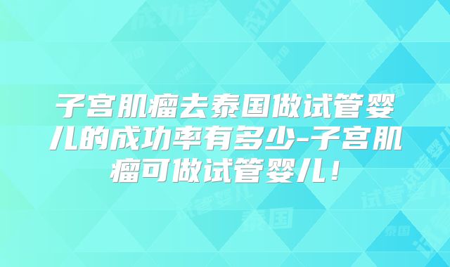 子宫肌瘤去泰国做试管婴儿的成功率有多少-子宫肌瘤可做试管婴儿！