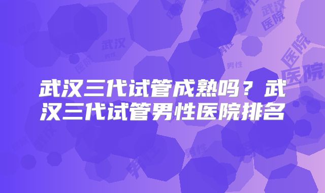 武汉三代试管成熟吗？武汉三代试管男性医院排名