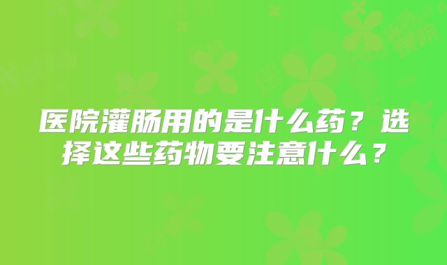 医院灌肠用的是什么药?选择这些药物要注意什么?
