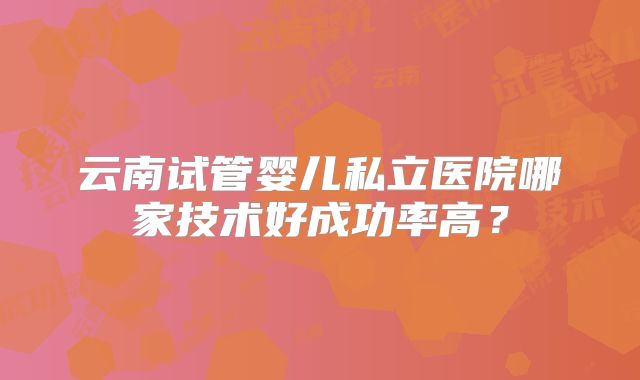 云南试管婴儿私立医院哪家技术好成功率高？