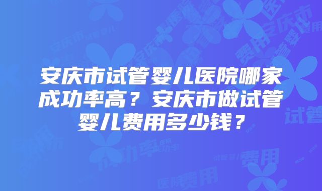 安庆市试管婴儿医院哪家成功率高？安庆市做试管婴儿费用多少钱？