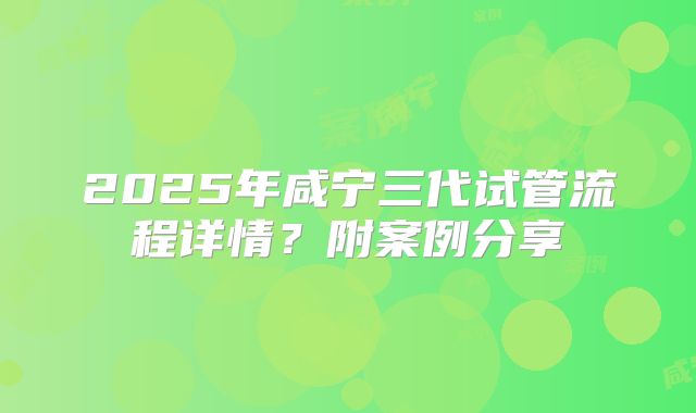 2025年咸宁三代试管流程详情？附案例分享