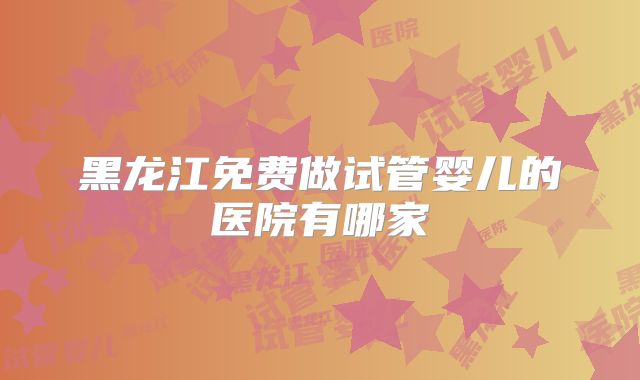 黑龙江免费做试管婴儿的医院有哪家