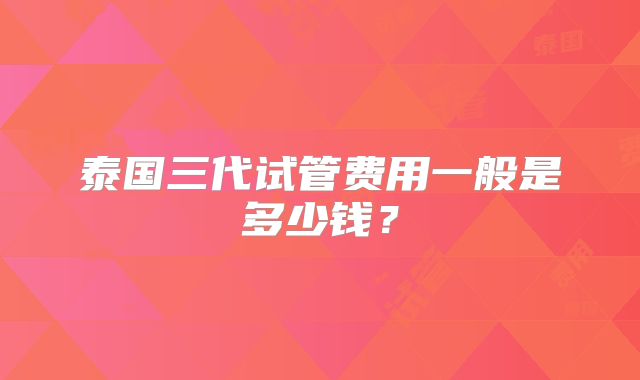 泰国三代试管费用一般是多少钱？