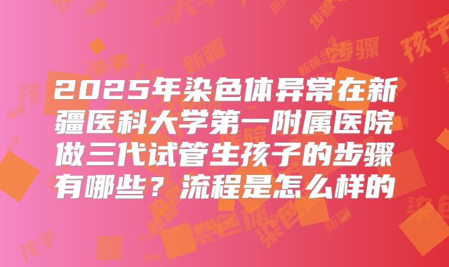 2025年染色体异常在新疆医科大学第一附属医院做三代试管生孩子的步骤有哪些？流程是怎么样的