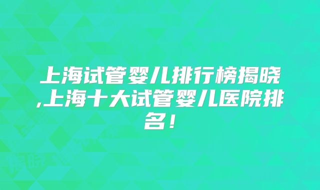 上海试管婴儿排行榜揭晓,上海十大试管婴儿医院排名!