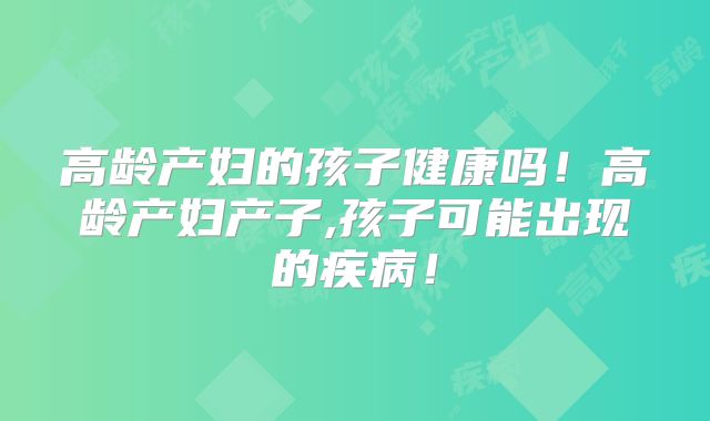 高龄产妇的孩子健康吗!高龄产妇产子,孩子可能出现的疾病!