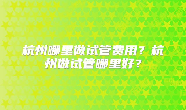 杭州哪里做试管费用?杭州做试管哪里好?