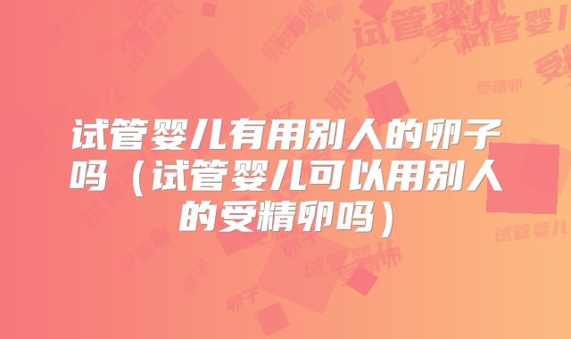 试管婴儿有用别人的卵子吗(试管婴儿可以用别人的受精卵吗)