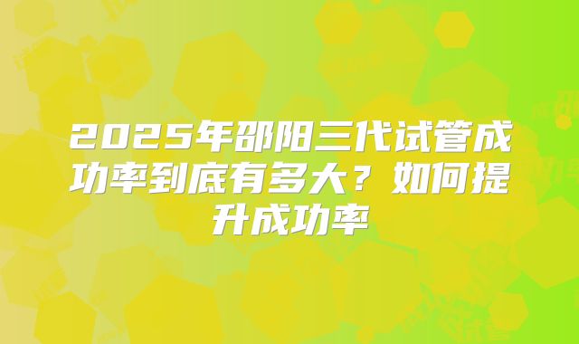 2025年邵阳三代试管成功率到底有多大?如何提升成功率