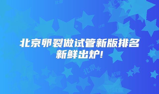 北京卵裂做试管新版排名新鲜出炉!