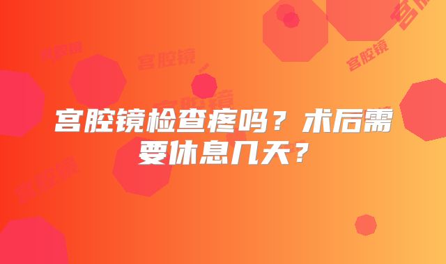 宫腔镜检查疼吗?术后需要休息几天?