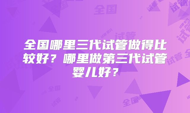 全国哪里三代试管做得比较好?哪里做第三代试管婴儿好?