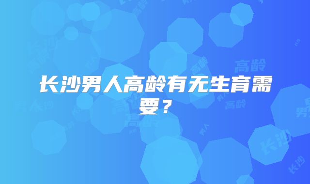长沙男人高龄有无生育需要?