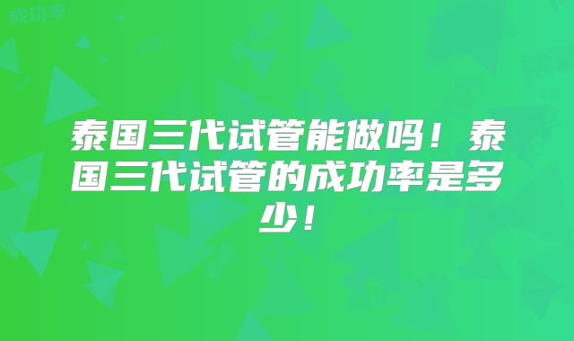 泰国三代试管能做吗！泰国三代试管的成功率是多少！